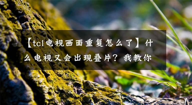 【tcl电视画面重复怎么了】什么电视又会出现叠片?我教你容易解决。