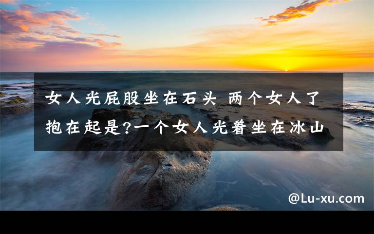 女人光屁股坐在石头 两个女人了抱在起是?一个女人光着坐在冰山上是什么?坐在岩石上呢?一个男人光着坐在石头上