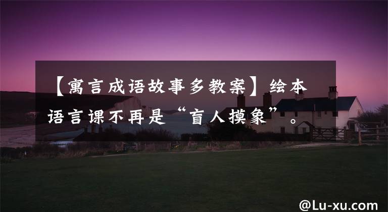 【寓言成语故事多教案】绘本语言课不再是“盲人摸象”。《七只瞎老鼠》共享全部教案