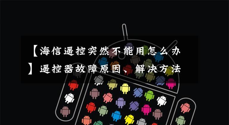 【海信遥控突然不能用怎么办】遥控器故障原因、解决方法和维护方法综述