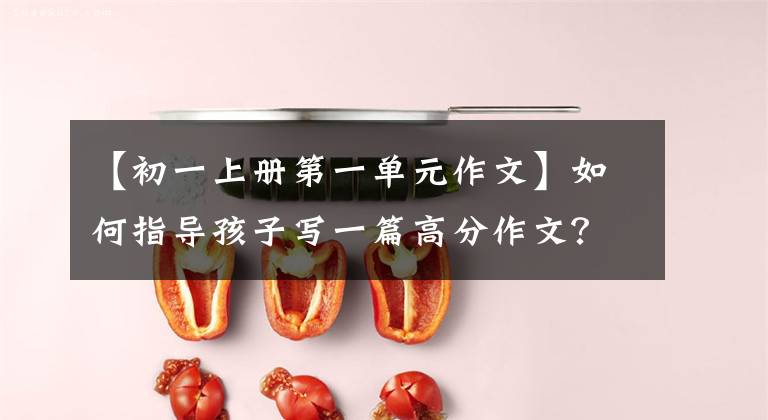 【初一上册第一单元作文】如何指导孩子写一篇高分作文？以七年级上册第一单元作文为例进行划分