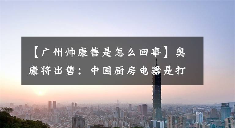 【广州帅康售是怎么回事】奥康将出售：中国厨房电器是打开资本之门的野蛮人吗？