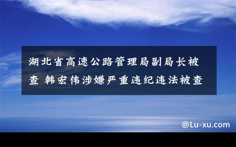 湖北省高速公路管理局副局长被查 韩宏伟涉嫌严重违纪违法被查