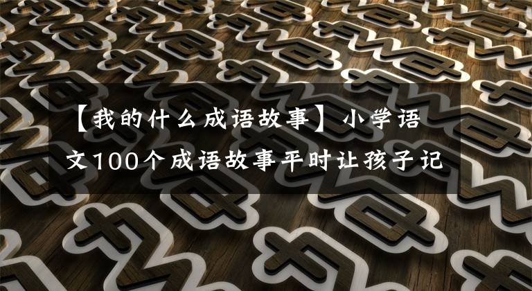 【我的什么成语故事】小学语文100个成语故事平时让孩子记住一次，学习一定会有收获