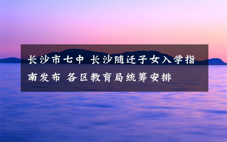 长沙市七中 长沙随迁子女入学指南发布 各区教育局统筹安排