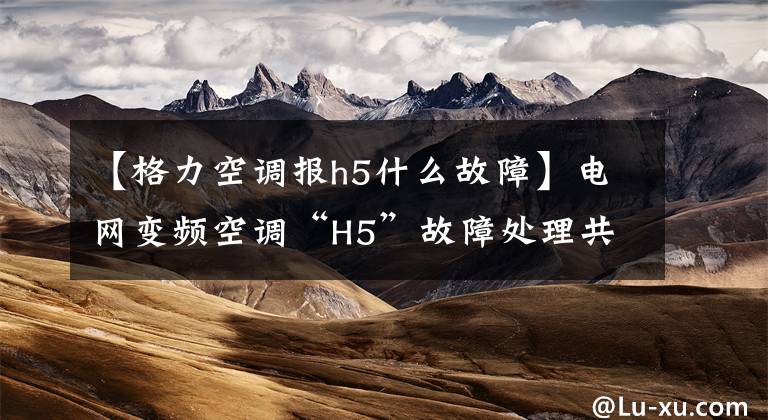 【格力空调报h5什么故障】电网变频空调“H5”故障处理共享