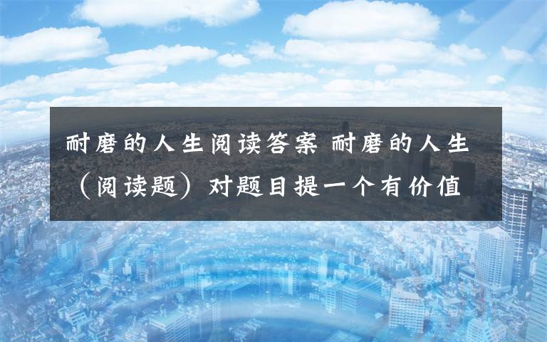 耐磨的人生阅读答案 耐磨的人生(阅读题)对题目提一个有价值的问题并回答回答:你是怎么理解这句话的?请写下你的阅读理解.(这句话是短文最后一节