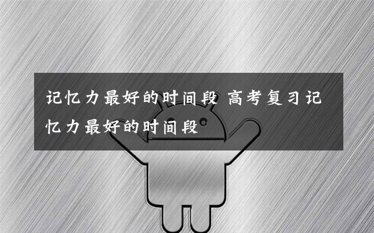记忆力最好的时间段 高考复习记忆力最好的时间段
