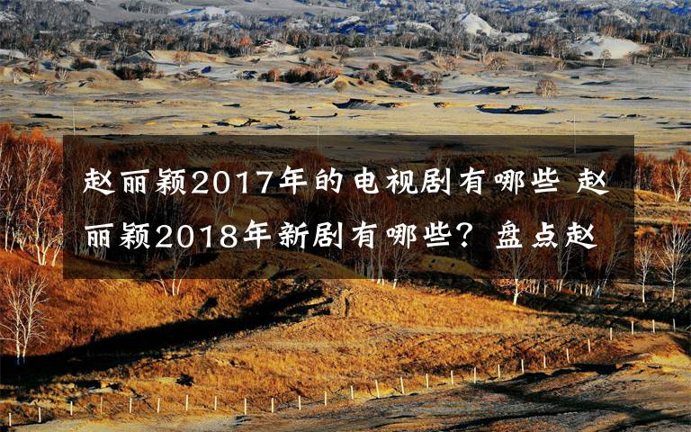 赵丽颖2017年的电视剧有哪些 赵丽颖2018年新剧有哪些？盘点赵丽颖2018电视剧名单及剧情介绍