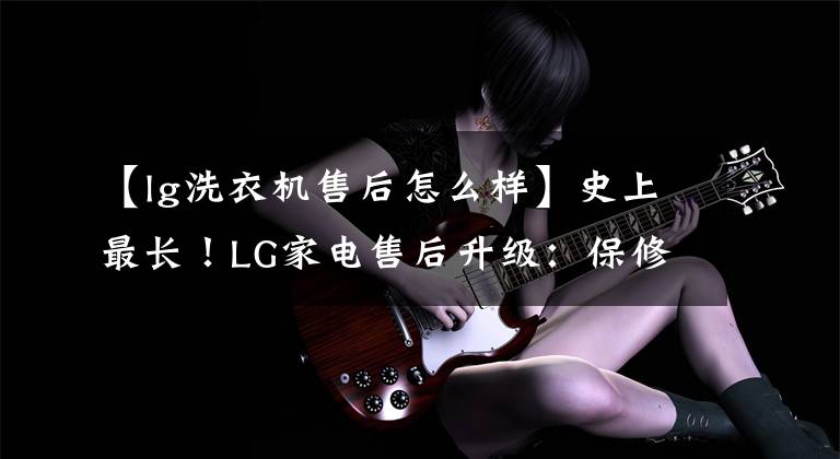 【lg洗衣机售后怎么样】史上最长！LG家电售后升级：保修20年