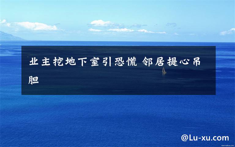 业主挖地下室引恐慌 邻居提心吊胆