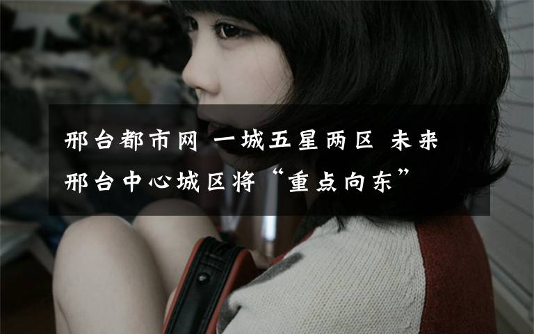 邢台都市网 一城五星两区 未来邢台中心城区将“重点向东”