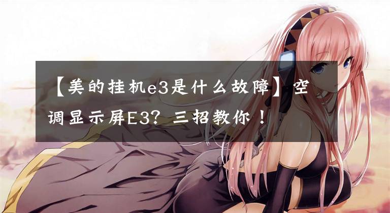 【美的挂机e3是什么故障】空调显示屏E3?三招教你!