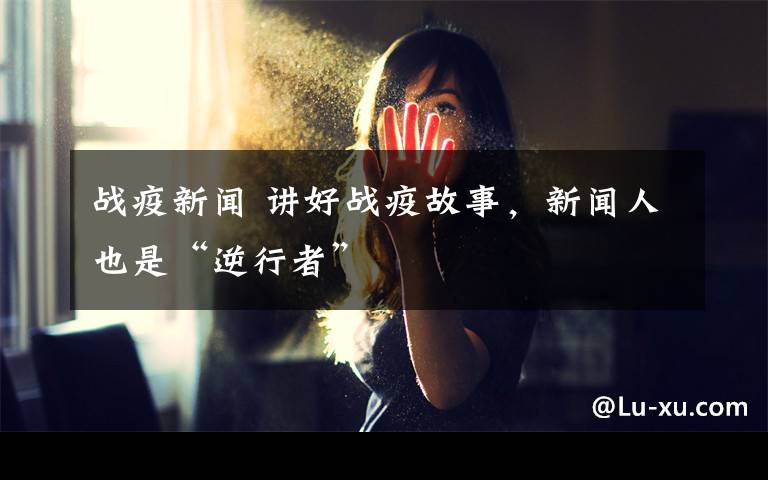 战疫新闻 讲好战疫故事,新闻人也是“逆行者”