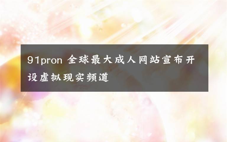 91pron 全球最大成人网站宣布开设虚拟现实频道