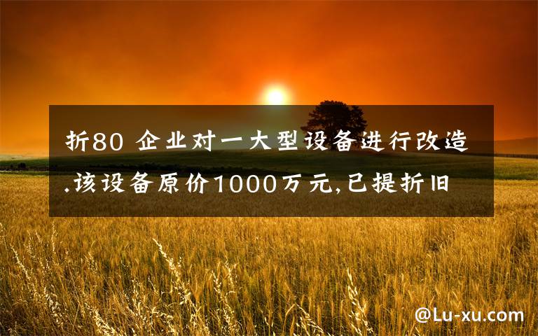折80 企业对一大型设备进行改造.该设备原价1000万元,已提折旧80万元,发生改扩建完成后,该设备新的原价为. 