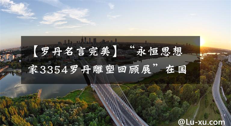 【罗丹名言完美】“永恒思想家3354罗丹雕塑回顾展”在国家博物馆开幕