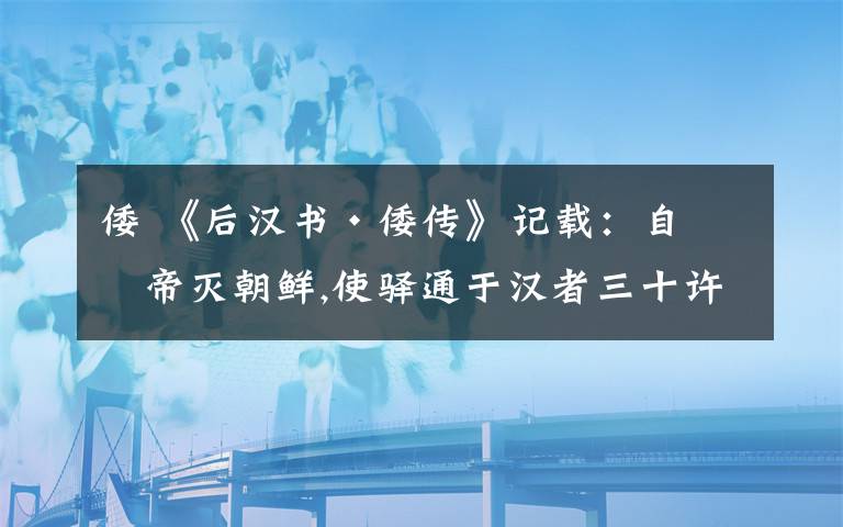 倭 《后汉书·倭传》记载:自武帝灭朝鲜,使驿通于汉者三十许国.