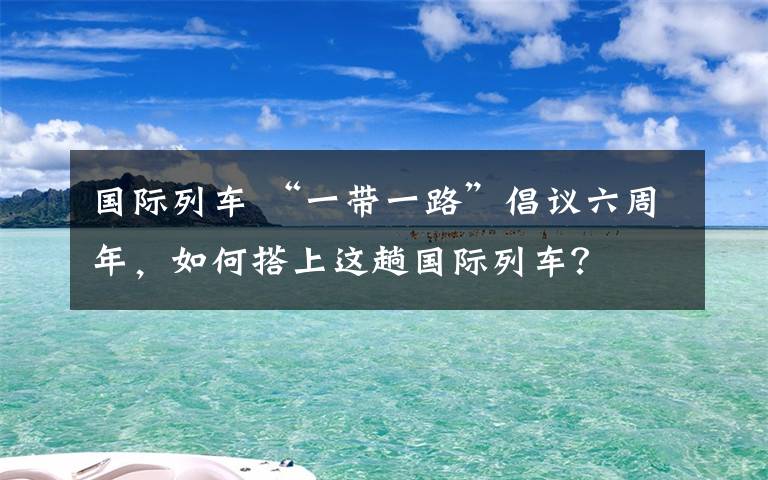 国际列车 “一带一路”倡议六周年,如何搭上这趟国际列车?