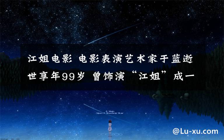 江姐电影 电影表演艺术家于蓝逝世享年99岁 曾饰演“江姐”成一代经典