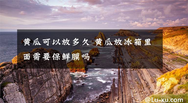 黄瓜可以放多久 黄瓜放冰箱里面需要保鲜膜吗