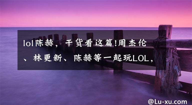 lol陈赫,干货看这篇!周杰伦、林更新、陈赫等一起玩LOL,陈赫:带不动