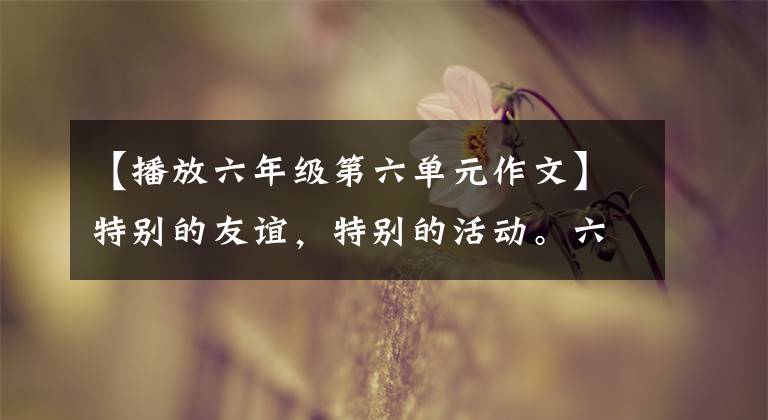 【播放六年级第六单元作文】特别的友谊,特别的活动。六年级下册第六单元习作《依依惜别》