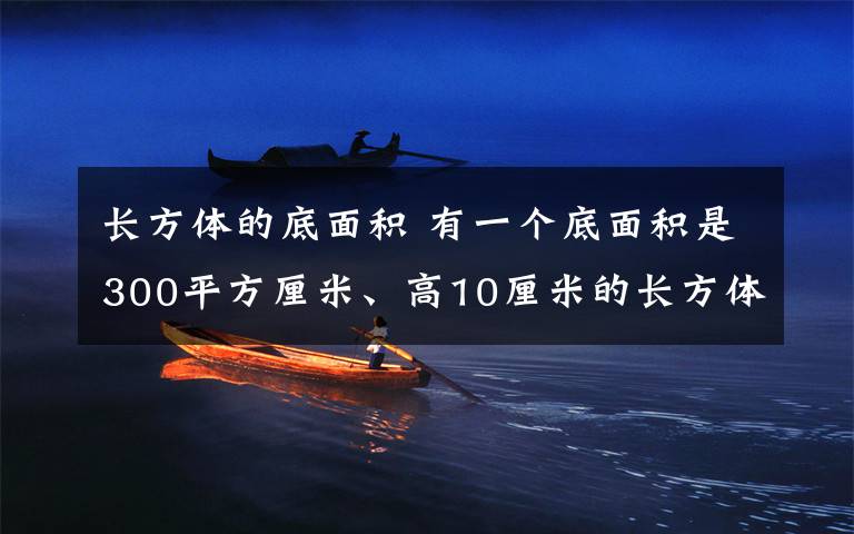长方体的底面积 有一个底面积是300平方厘米、高10厘米的长方体,里面盛有5厘米深的水.现在把一块石头浸没到水里,水面上升2厘米.这块石