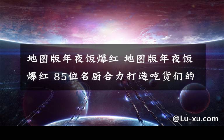 地图版年夜饭爆红 地图版年夜饭爆红 85位名厨合力打造吃货们的终极福音
