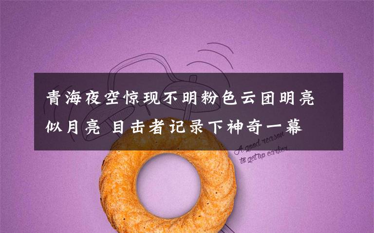 青海夜空惊现不明粉色云团明亮似月亮 目击者记录下神奇一幕