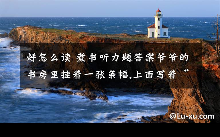 烀怎么读 煮书听力题答案爷爷的书房里挂着一张条幅,上面写着“煮书”两个苍劲有力的大字.我感到很奇怪:书只能读,怎么可以煮呢?我指着