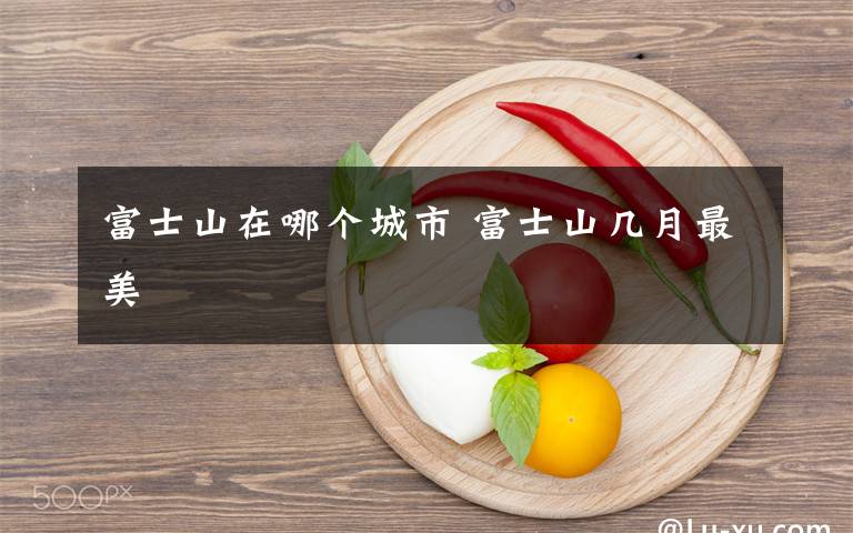 富士山在哪个城市 富士山几月最美