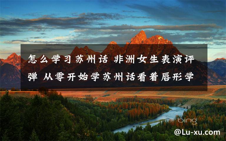 怎么学习苏州话 非洲女生表演评弹 从零开始学苏州话看着唇形学发音