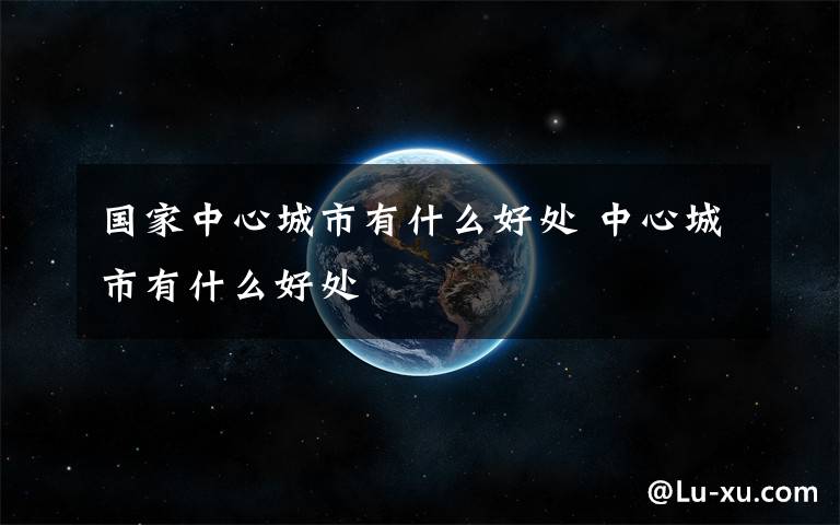 国家中心城市有什么好处 中心城市有什么好处