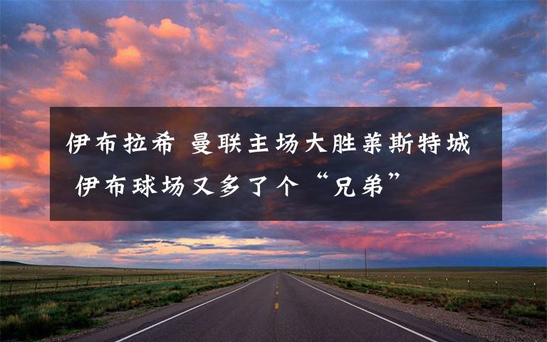 伊布拉希 曼联主场大胜莱斯特城 伊布球场又多了个“兄弟”