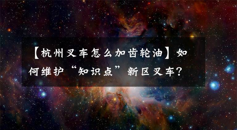 【杭州叉车怎么加齿轮油】如何维护“知识点”新区叉车？你错了！