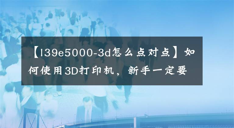 【l39e5000-3d怎么点对点】如何使用3D打印机,新手一定要看。