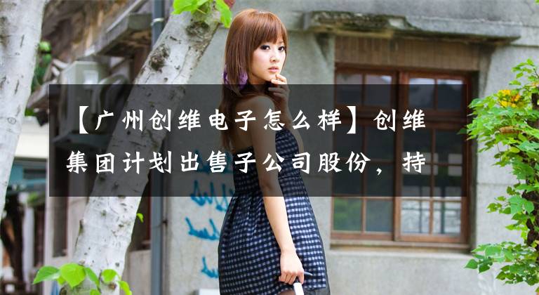 【广州创维电子怎么样】创维集团计划出售子公司股份,持续提高智能制造能力。