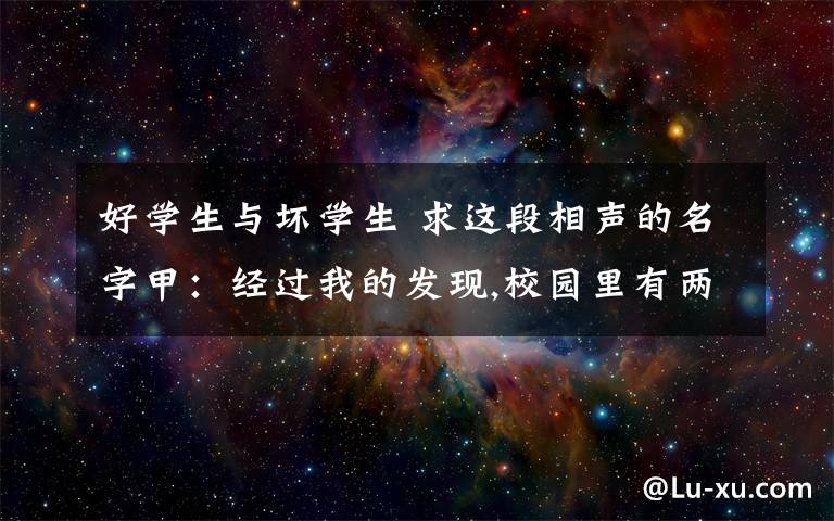 好学生与坏学生 求这段相声的名字甲:经过我的发现,校园里有两类学生乙:哪两类?甲:好学生和坏学生.乙:废话少说.甲:作为一个好学生,我学