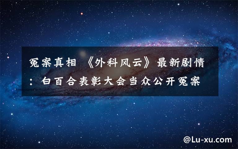 冤案真相 《外科风云》最新剧情:白百合表彰大会当众公开冤案真相