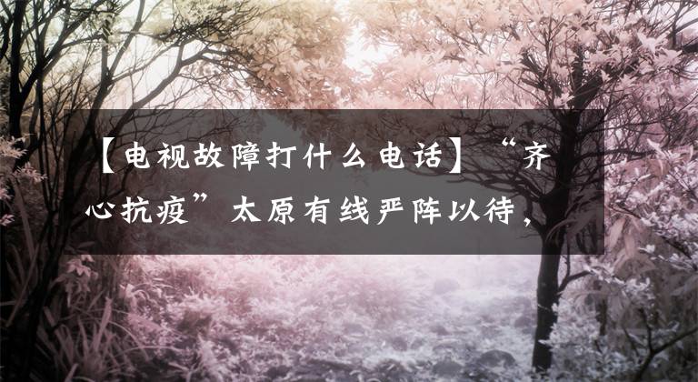 【电视故障打什么电话】“齐心抗疫”太原有线严阵以待，为您提供贴心的在线服务。