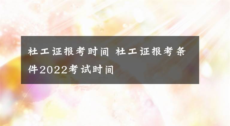 社工证报考时间 社工证报考条件2022考试时间