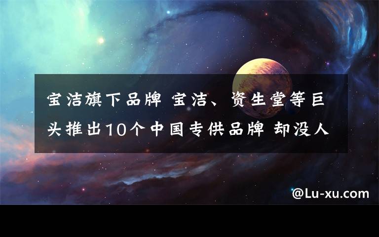 宝洁旗下品牌 宝洁、资生堂等巨头推出10个中国专供品牌 却没人买?