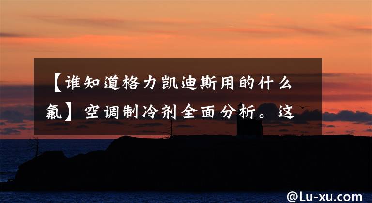 【谁知道格力凯迪斯用的什么氟】空调制冷剂全面分析。这里肯定有不知道的。