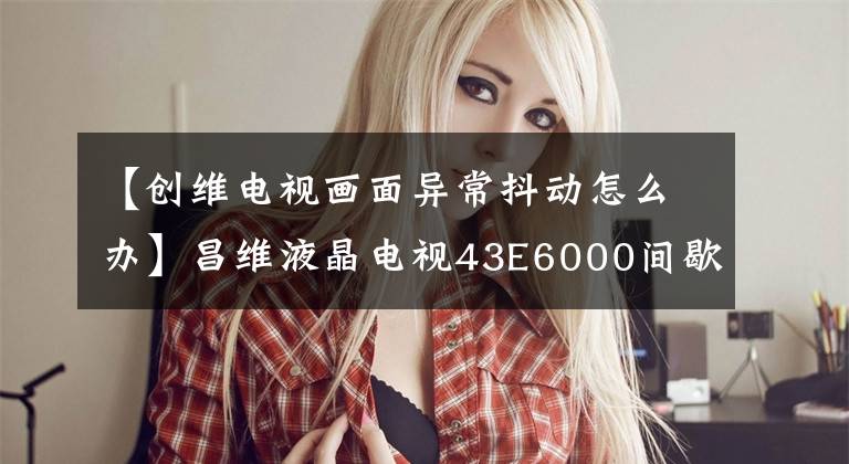 【创维电视画面异常抖动怎么办】昌维液晶电视43E6000间歇性图像跳动,颜色变红的修复