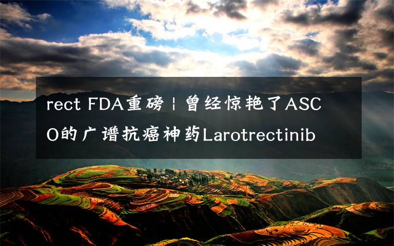 rect FDA重磅 | 曾经惊艳了ASCO的广谱抗癌神药Larotrectinib终于获批  效果喜人  价格如何?