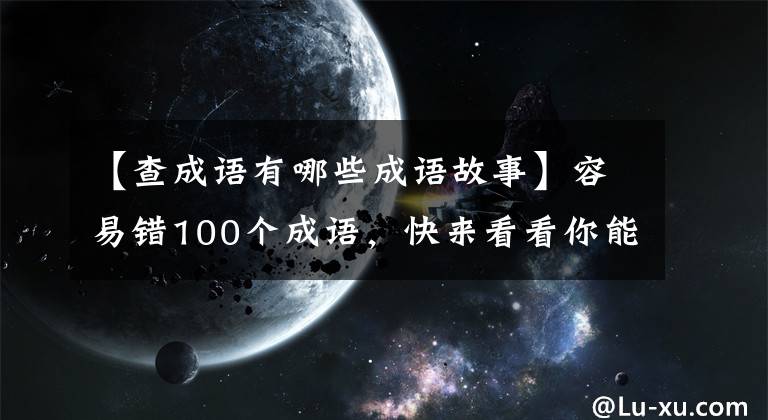 【查成语有哪些成语故事】容易错100个成语,快来看看你能猜多少。