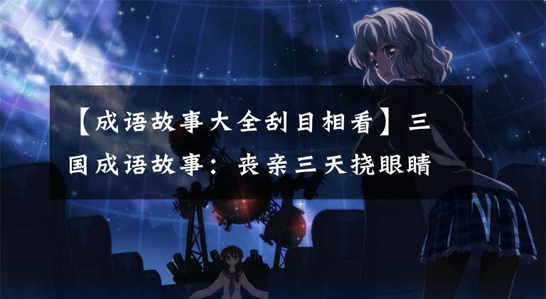 【成语故事大全刮目相看】三国成语故事：丧亲三天挠眼睛对待