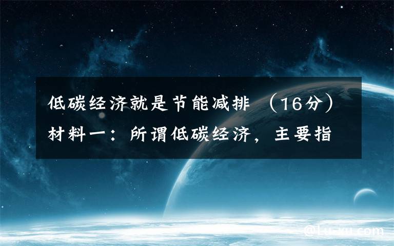 低碳经济就是节能减排 (16分)材料一:所谓低碳经济,主要指两种:一种是低碳生产,一种是低碳消费。“低碳经济”要求推进节能减排,进行科技创新,