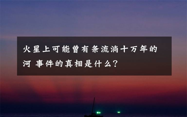 火星上可能曾有条流淌十万年的河 事件的真相是什么?